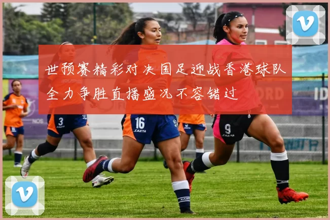 世预赛精彩对决国足迎战香港球队全力争胜直播盛况不容错过