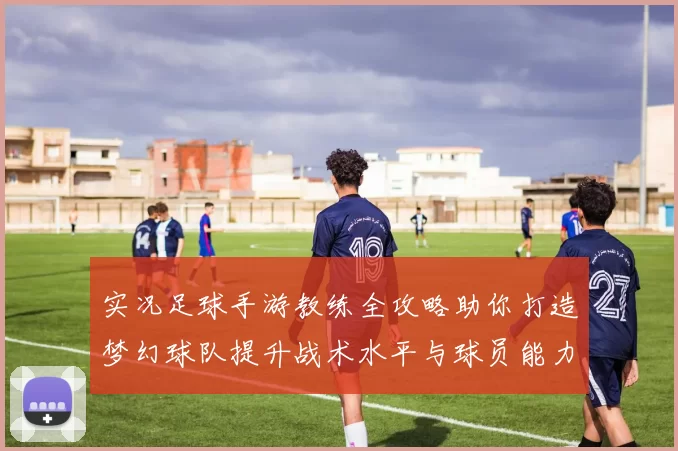 实况足球手游教练全攻略助你打造梦幻球队提升战术水平与球员能力
