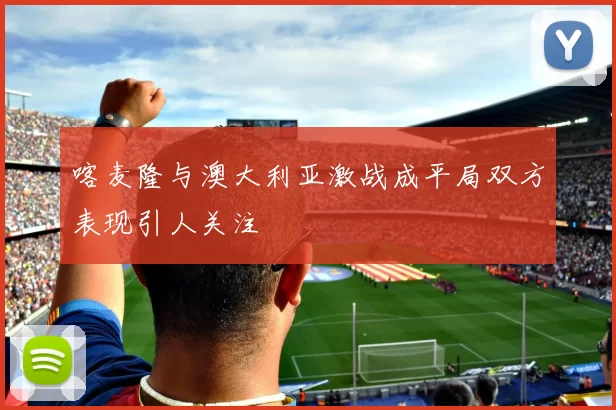 喀麦隆与澳大利亚激战成平局双方表现引人关注