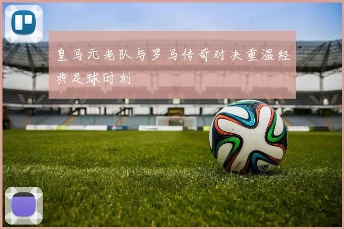 皇马元老队与罗马传奇对决重温经典足球时刻