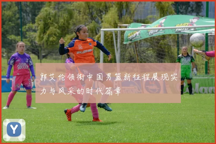 郭艾伦领衔中国男篮新征程展现实力与风采的时代篇章