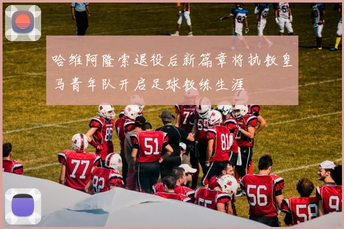 哈维阿隆索退役后新篇章将执教皇马青年队开启足球教练生涯