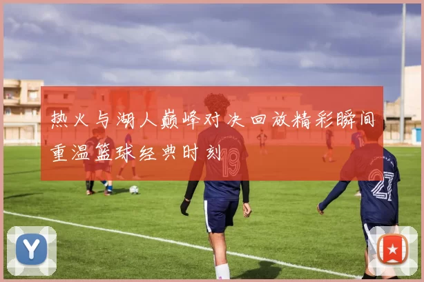 热火与湖人巅峰对决回放精彩瞬间重温篮球经典时刻