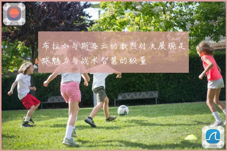 布拉加与斯洛云的激烈对决展现足球魅力与战术智慧的较量