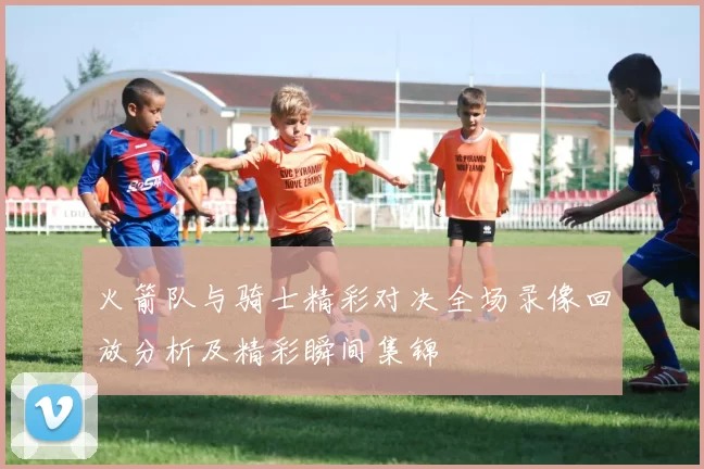 火箭队与骑士精彩对决全场录像回放分析及精彩瞬间集锦