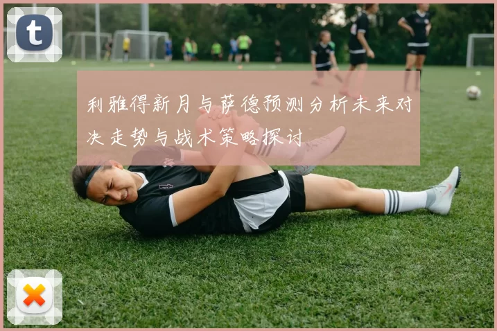 利雅得新月与萨德预测分析未来对决走势与战术策略探讨